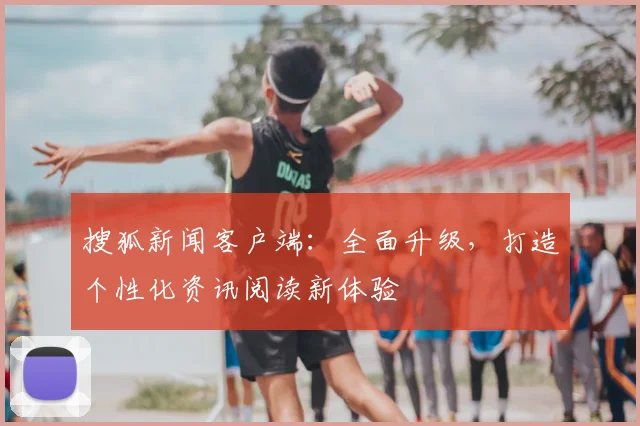 搜狐新闻客户端：全面升级，打造个性化资讯阅读新体验
